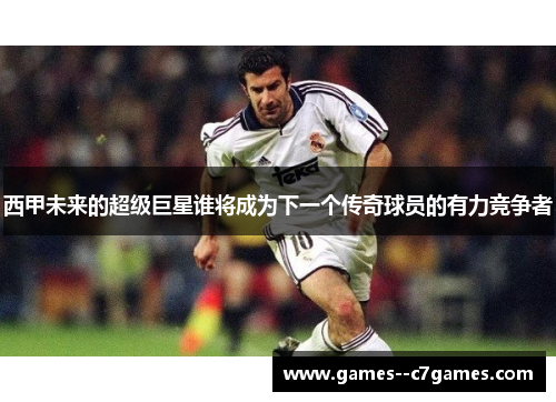西甲未来的超级巨星谁将成为下一个传奇球员的有力竞争者