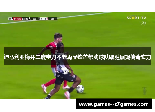 迪马利亚梅开二度宝刀不老再显锋芒帮助球队取胜展现传奇实力